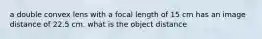 a double convex lens with a focal length of 15 cm has an image distance of 22.5 cm. what is the object distance