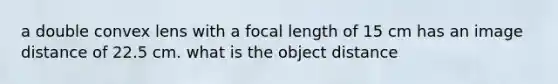 a double convex lens with a focal length of 15 cm has an image distance of 22.5 cm. what is the object distance