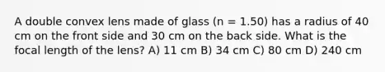 A double convex lens made of glass (n = 1.50) has a radius of 40 cm on the front side and 30 cm on the back side. What is the focal length of the lens? A) 11 cm B) 34 cm C) 80 cm D) 240 cm