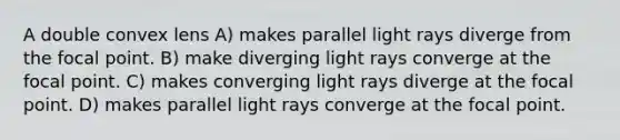 A double convex lens A) makes parallel light rays diverge from the focal point. B) make diverging light rays converge at the focal point. C) makes converging light rays diverge at the focal point. D) makes parallel light rays converge at the focal point.