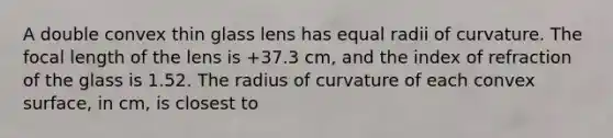 A double convex thin glass lens has equal radii of curvature. The focal length of the lens is +37.3 cm, and the index of refraction of the glass is 1.52. The radius of curvature of each convex surface, in cm, is closest to