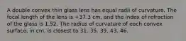 A double convex thin glass lens has equal radii of curvature. The focal length of the lens is +37.3 cm, and the index of refraction of the glass is 1.52. The radius of curvature of each convex surface, in cm, is closest to 31. 35. 39. 43. 46.