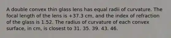 A double convex thin glass lens has equal radii of curvature. The focal length of the lens is +37.3 cm, and the index of refraction of the glass is 1.52. The radius of curvature of each convex surface, in cm, is closest to 31. 35. 39. 43. 46.