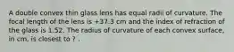 A double convex thin glass lens has equal radii of curvature. The focal length of the lens is +37.3 cm and the index of refraction of the glass is 1.52. The radius of curvature of each convex surface, in cm, is closest to ? .