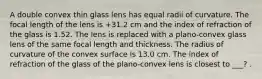 A double convex thin glass lens has equal radii of curvature. The focal length of the lens is +31.2 cm and the index of refraction of the glass is 1.52. The lens is replaced with a plano-convex glass lens of the same focal length and thickness. The radius of curvature of the convex surface is 13.0 cm. The index of refraction of the glass of the plano-convex lens is closest to ___? .