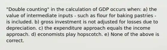 "Double counting" in the calculation of GDP occurs when: a) the value of intermediate inputs - such as flour for baking pastries - is included. b) gross investment is not adjusted for losses due to depreciation. c) the expenditure approach equals the income approach. d) economists play hopscotch. e) None of the above is correct.