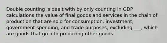 Double counting is dealt with by only counting in GDP calculations the value of final goods and services in the chain of production that are sold for consumption, investment, government spending, and trade purposes, excluding ___, which are goods that go into producing other goods.