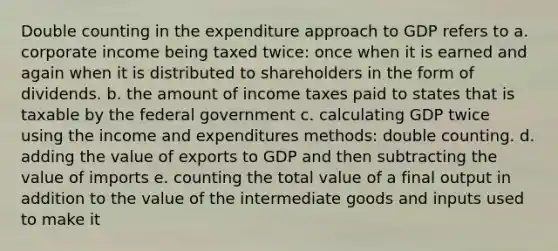 Double counting in the expenditure approach to GDP refers to a. corporate income being taxed twice: once when it is earned and again when it is distributed to shareholders in the form of dividends. b. the amount of income taxes paid to states that is taxable by the federal government c. calculating GDP twice using the income and expenditures methods: double counting. d. adding the value of exports to GDP and then subtracting the value of imports e. counting the total value of a final output in addition to the value of the intermediate goods and inputs used to make it