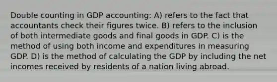 Double counting in GDP accounting: A) refers to the fact that accountants check their figures twice. B) refers to the inclusion of both intermediate goods and final goods in GDP. C) is the method of using both income and expenditures in measuring GDP. D) is the method of calculating the GDP by including the net incomes received by residents of a nation living abroad.