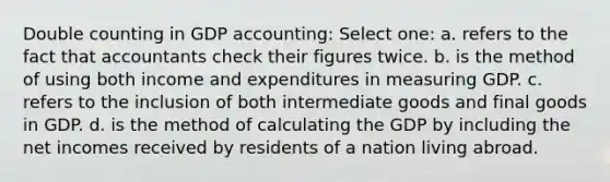 Double counting in GDP accounting: Select one: a. refers to the fact that accountants check their figures twice. b. is the method of using both income and expenditures in measuring GDP. c. refers to the inclusion of both intermediate goods and final goods in GDP. d. is the method of calculating the GDP by including the net incomes received by residents of a nation living abroad.