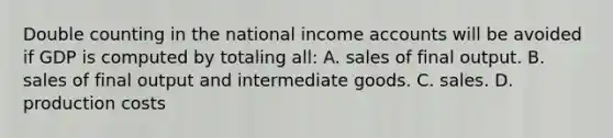 Double counting in the national income accounts will be avoided if GDP is computed by totaling all: A. sales of final output. B. sales of final output and intermediate goods. C. sales. D. production costs