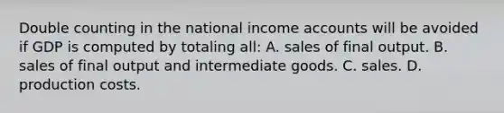 Double counting in the national income accounts will be avoided if GDP is computed by totaling all: A. sales of final output. B. sales of final output and intermediate goods. C. sales. D. production costs.