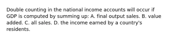 Double counting in the national income accounts will occur if GDP is computed by summing up: A. final output sales. B. value added. C. all sales. D. the income earned by a country's residents.