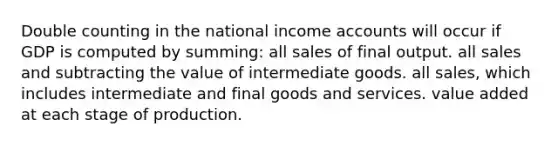 Double counting in the national income accounts will occur if GDP is computed by summing: all sales of final output. all sales and subtracting the value of intermediate goods. all sales, which includes intermediate and final goods and services. value added at each stage of production.