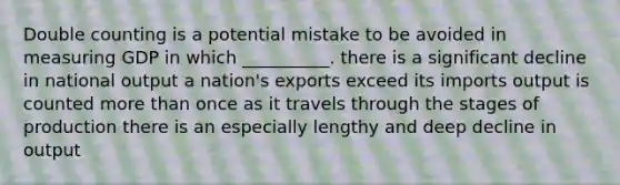 Double counting is a potential mistake to be avoided in measuring GDP in which __________. there is a significant decline in national output a nation's exports exceed its imports output is counted more than once as it travels through the stages of production there is an especially lengthy and deep decline in output