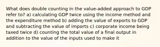 What does double counting in the value-added approach to GDP refer to? a) calculating GDP twice using the income method and the expenditure method b) adding the value of exports to GDP and subtracting the value of imports c) corporate income being taxed twice d) counting the total value of a final output in addition to the value of the inputs used to make it