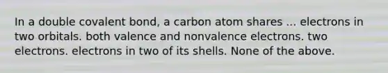 In a double covalent bond, a carbon atom shares ... electrons in two orbitals. both valence and nonvalence electrons. two electrons. electrons in two of its shells. None of the above.