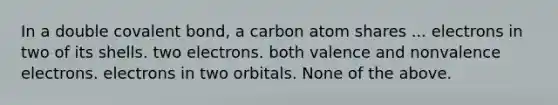 In a double covalent bond, a carbon atom shares ... electrons in two of its shells. two electrons. both valence and non<a href='https://www.questionai.com/knowledge/knWZpHTJT4-valence-electrons' class='anchor-knowledge'>valence electrons</a>. electrons in two orbitals. None of the above.