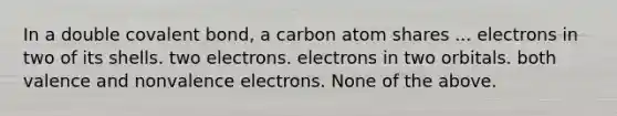 In a double covalent bond, a carbon atom shares ... electrons in two of its shells. two electrons. electrons in two orbitals. both valence and non<a href='https://www.questionai.com/knowledge/knWZpHTJT4-valence-electrons' class='anchor-knowledge'>valence electrons</a>. None of the above.