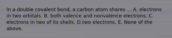 In a double covalent bond, a carbon atom shares ... A. electrons in two orbitals. B. both valence and nonvalence electrons. C. electrons in two of its shells. D.two electrons. E. None of the above.