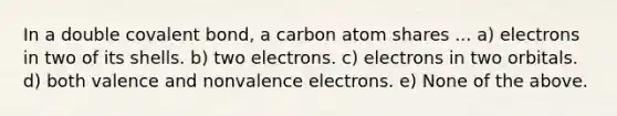 In a double covalent bond, a carbon atom shares ... a) electrons in two of its shells. b) two electrons. c) electrons in two orbitals. d) both valence and nonvalence electrons. e) None of the above.