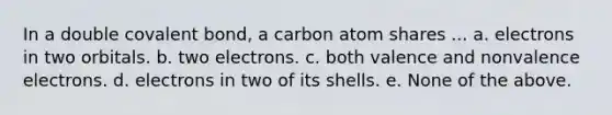 In a double covalent bond, a carbon atom shares ... a. electrons in two orbitals. b. two electrons. c. both valence and nonvalence electrons. d. electrons in two of its shells. e. None of the above.