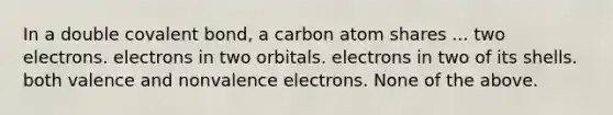 In a double covalent bond, a carbon atom shares ... two electrons. electrons in two orbitals. electrons in two of its shells. both valence and nonvalence electrons. None of the above.