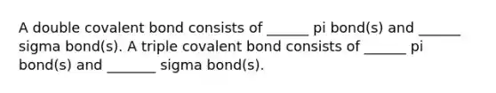 A double covalent bond consists of ______ pi bond(s) and ______ sigma bond(s). A triple covalent bond consists of ______ pi bond(s) and _______ sigma bond(s).