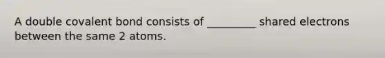 A double covalent bond consists of _________ shared electrons between the same 2 atoms.