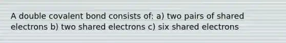 A double covalent bond consists of: a) two pairs of shared electrons b) two shared electrons c) six shared electrons