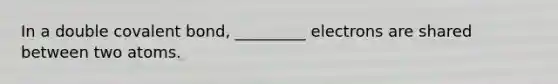In a double covalent bond, _________ electrons are shared between two atoms.