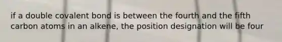 if a double covalent bond is between the fourth and the fifth carbon atoms in an alkene, the position designation will be four