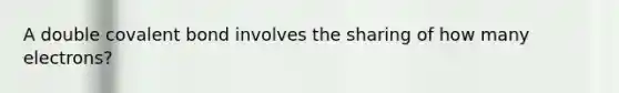 A double covalent bond involves the sharing of how many electrons?