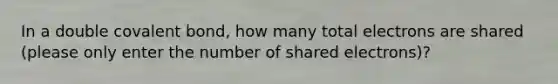 In a double covalent bond, how many total electrons are shared (please only enter the number of shared electrons)?