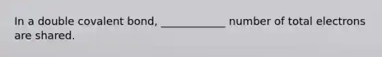 In a double covalent bond, ____________ number of total electrons are shared.