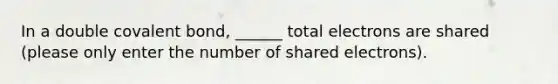 In a double covalent bond, ______ total electrons are shared (please only enter the number of shared electrons).