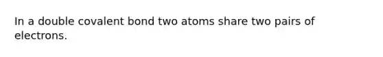 In a double covalent bond two atoms share two pairs of electrons.