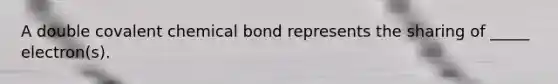 A double covalent chemical bond represents the sharing of _____ electron(s).