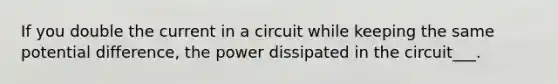 If you double the current in a circuit while keeping the same potential difference, the power dissipated in the circuit___.