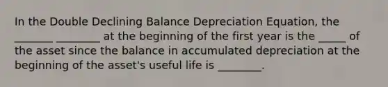 In the Double Declining Balance Depreciation Equation, the _______ ________ at the beginning of the first year is the _____ of the asset since the balance in accumulated depreciation at the beginning of the asset's useful life is ________.