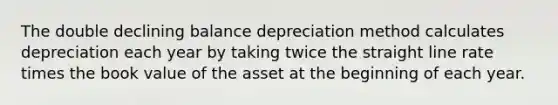 The double declining balance depreciation method calculates depreciation each year by taking twice the straight line rate times the book value of the asset at the beginning of each year.