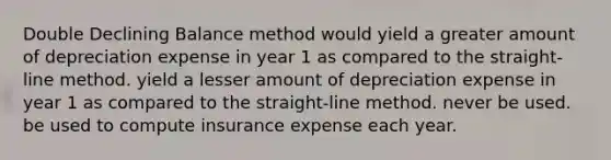 Double Declining Balance method would yield a greater amount of depreciation expense in year 1 as compared to the straight-line method. yield a lesser amount of depreciation expense in year 1 as compared to the straight-line method. never be used. be used to compute insurance expense each year.