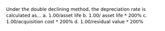 Under the double declining method, the depreciation rate is calculated as... a. 1.00/asset life b. 1.00/ asset life * 200% c. 1.00/acquisition cost * 200% d. 1.00/residual value * 200%