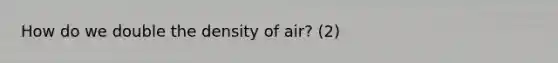 How do we double the density of air? (2)