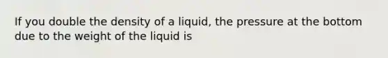 If you double the density of a liquid, the pressure at the bottom due to the weight of the liquid is