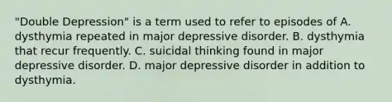 "Double Depression" is a term used to refer to episodes of A. dysthymia repeated in major depressive disorder. B. dysthymia that recur frequently. C. suicidal thinking found in major depressive disorder. D. major depressive disorder in addition to dysthymia.