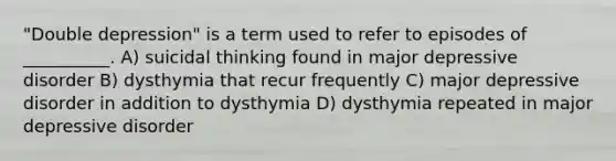 "Double depression" is a term used to refer to episodes of __________. A) suicidal thinking found in major depressive disorder B) dysthymia that recur frequently C) major depressive disorder in addition to dysthymia D) dysthymia repeated in major depressive disorder