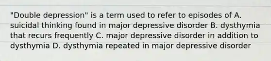 "Double depression" is a term used to refer to episodes of A. suicidal thinking found in major depressive disorder B. dysthymia that recurs frequently C. major depressive disorder in addition to dysthymia D. dysthymia repeated in major depressive disorder