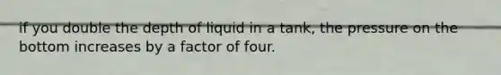 if you double the depth of liquid in a tank, the pressure on the bottom increases by a factor of four.