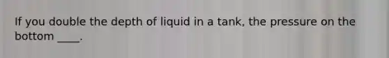 If you double the depth of liquid in a tank, the pressure on the bottom ____.